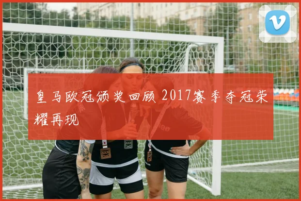 皇马欧冠颁奖回顾 2017赛季夺冠荣耀再现