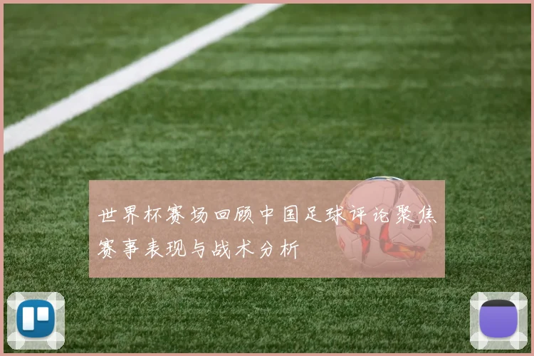 世界杯赛场回顾中国足球评论聚焦赛事表现与战术分析