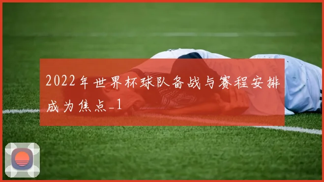 2022年世界杯球队备战与赛程安排成为焦点_1