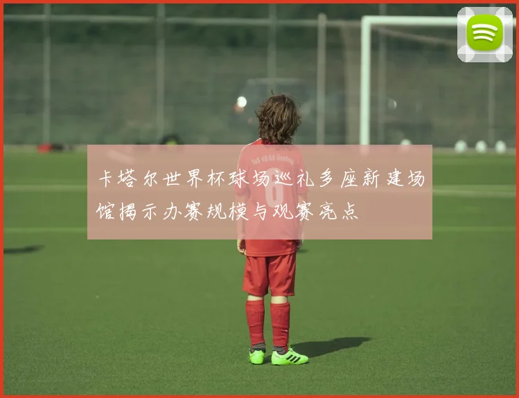 卡塔尔世界杯球场巡礼多座新建场馆揭示办赛规模与观赛亮点