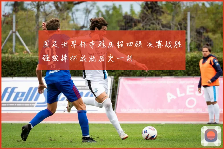 国足世界杯夺冠历程回顾 决赛战胜强敌捧杯成就历史一刻