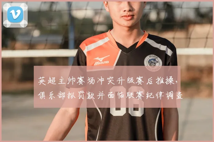 英超主帅赛场冲突升级赛后推搡，俱乐部拟罚款并面临联赛纪律调查