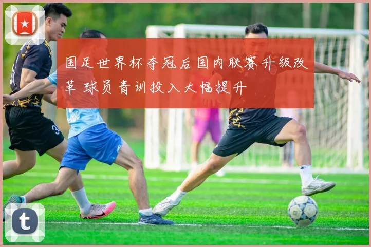 国足世界杯夺冠后国内联赛升级改革 球员青训投入大幅提升