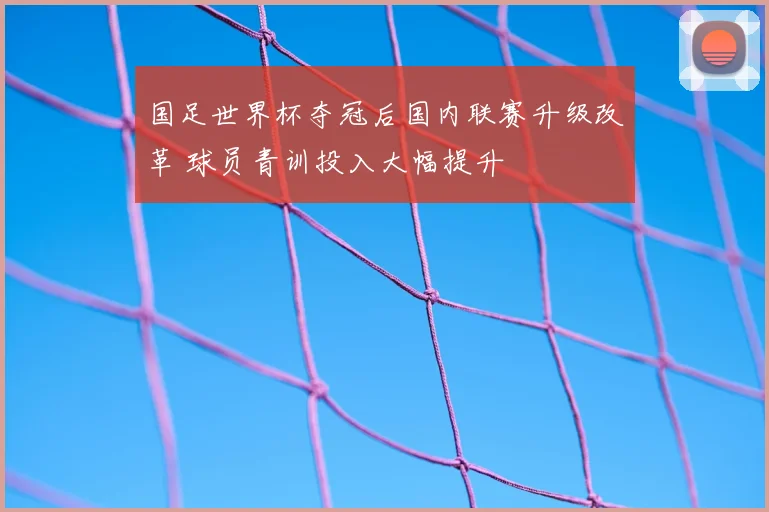 国足世界杯夺冠后国内联赛升级改革 球员青训投入大幅提升