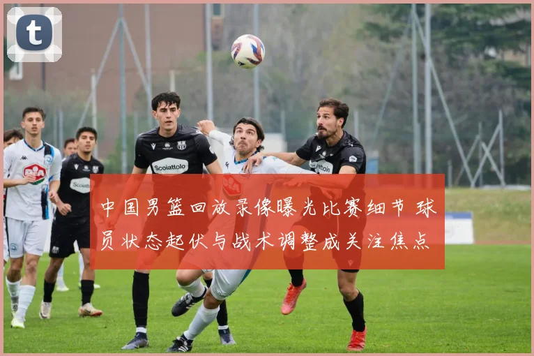 中国男篮回放录像曝光比赛细节 球员状态起伏与战术调整成关注焦点