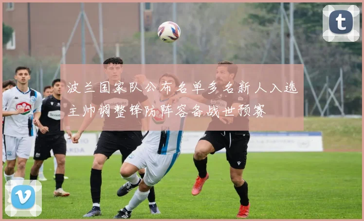 波兰国家队公布名单多名新人入选主帅调整锋防阵容备战世预赛