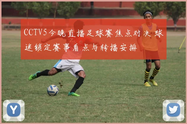 CCTV5今晚直播足球赛焦点对决 球迷锁定赛事看点与转播安排