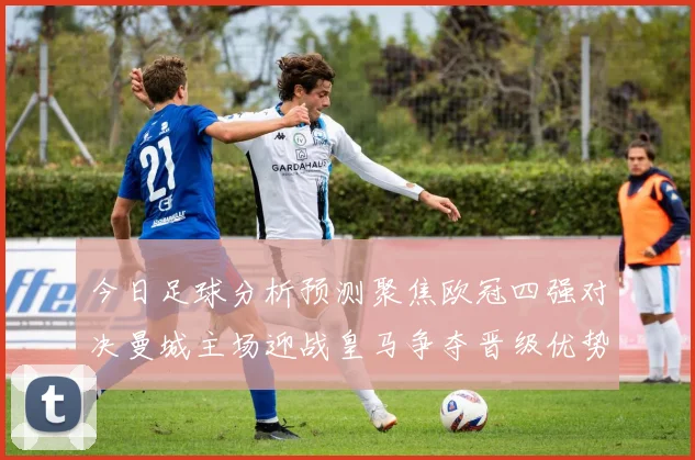 今日足球分析预测聚焦欧冠四强对决曼城主场迎战皇马争夺晋级优势