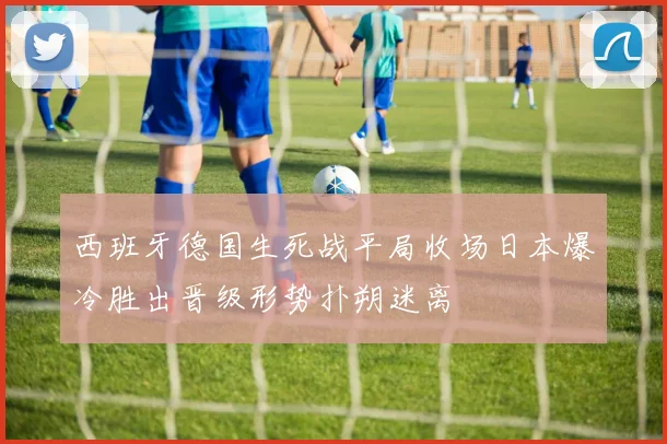 西班牙德国生死战平局收场日本爆冷胜出晋级形势扑朔迷离