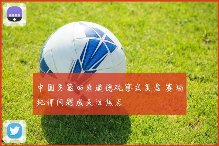 中国男篮回看道德观察式复盘 赛场纪律问题成关注焦点