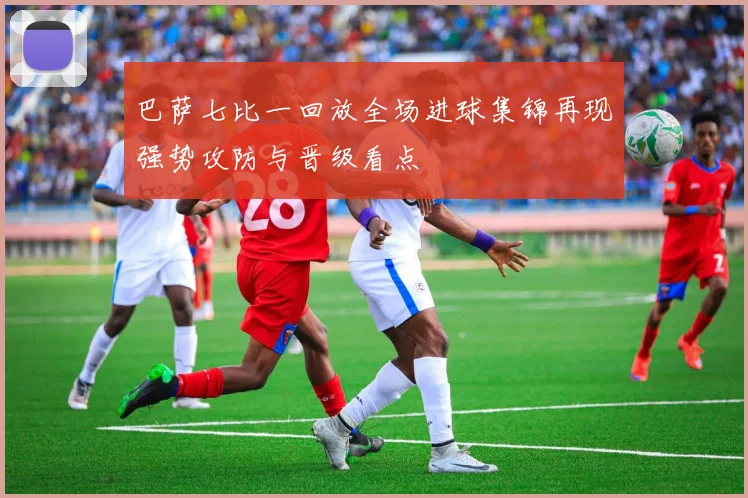 巴萨七比一回放全场进球集锦再现强势攻防与晋级看点