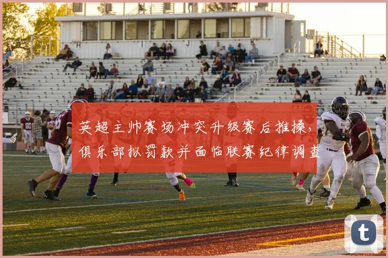 英超主帅赛场冲突升级赛后推搡，俱乐部拟罚款并面临联赛纪律调查