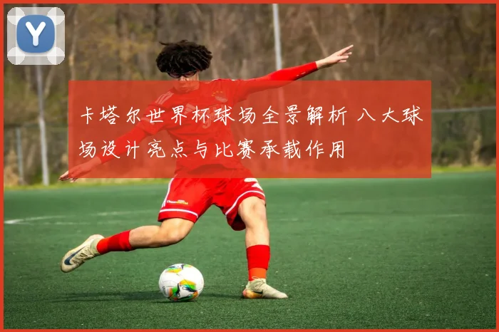 卡塔尔世界杯球场全景解析 八大球场设计亮点与比赛承载作用