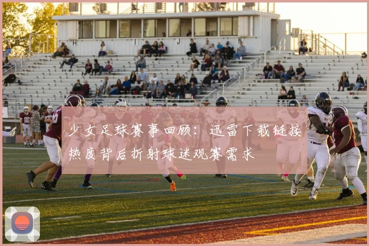 少女足球赛事回顾：迅雷下载链接热度背后折射球迷观赛需求