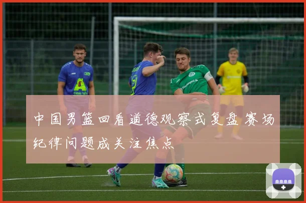 中国男篮回看道德观察式复盘 赛场纪律问题成关注焦点