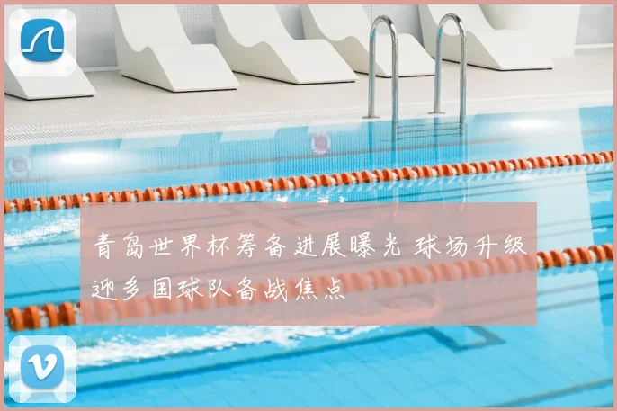 青岛世界杯筹备进展曝光 球场升级迎多国球队备战焦点