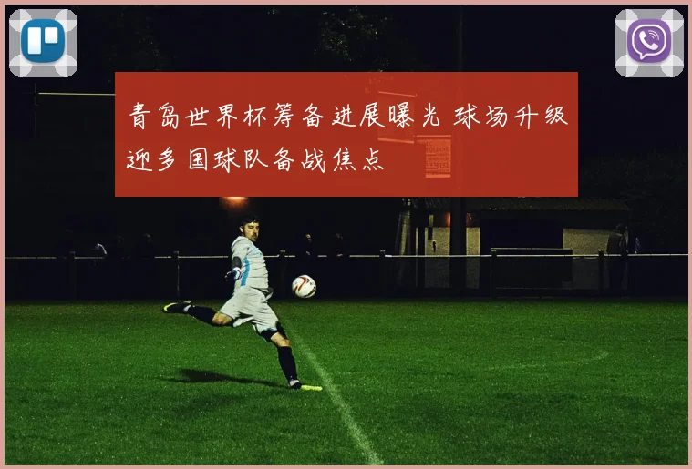 青岛世界杯筹备进展曝光 球场升级迎多国球队备战焦点